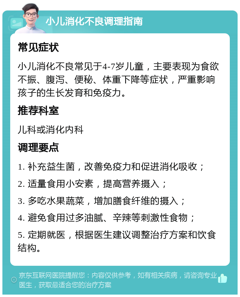 小儿消化不良调理指南 常见症状 小儿消化不良常见于4-7岁儿童，主要表现为食欲不振、腹泻、便秘、体重下降等症状，严重影响孩子的生长发育和免疫力。 推荐科室 儿科或消化内科 调理要点 1. 补充益生菌，改善免疫力和促进消化吸收； 2. 适量食用小安素，提高营养摄入； 3. 多吃水果蔬菜，增加膳食纤维的摄入； 4. 避免食用过多油腻、辛辣等刺激性食物； 5. 定期就医，根据医生建议调整治疗方案和饮食结构。