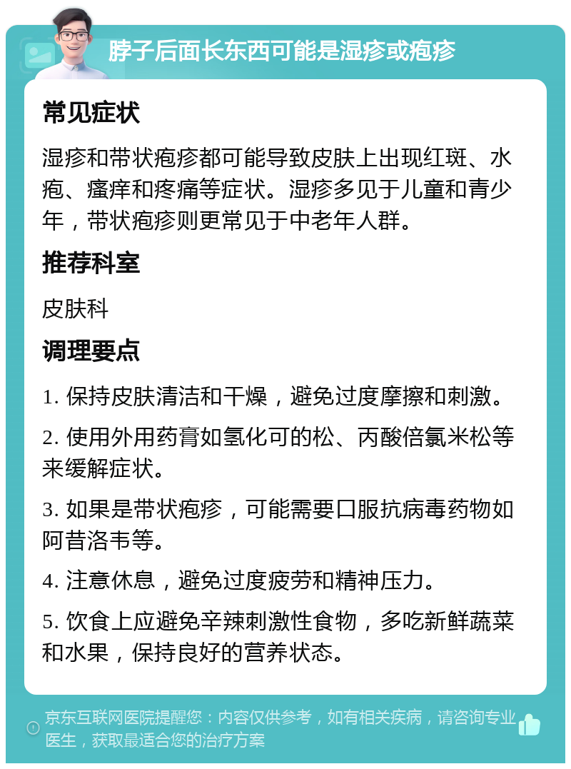 脖子后面长东西可能是湿疹或疱疹 常见症状 湿疹和带状疱疹都可能导致皮肤上出现红斑、水疱、瘙痒和疼痛等症状。湿疹多见于儿童和青少年，带状疱疹则更常见于中老年人群。 推荐科室 皮肤科 调理要点 1. 保持皮肤清洁和干燥，避免过度摩擦和刺激。 2. 使用外用药膏如氢化可的松、丙酸倍氯米松等来缓解症状。 3. 如果是带状疱疹，可能需要口服抗病毒药物如阿昔洛韦等。 4. 注意休息，避免过度疲劳和精神压力。 5. 饮食上应避免辛辣刺激性食物，多吃新鲜蔬菜和水果，保持良好的营养状态。