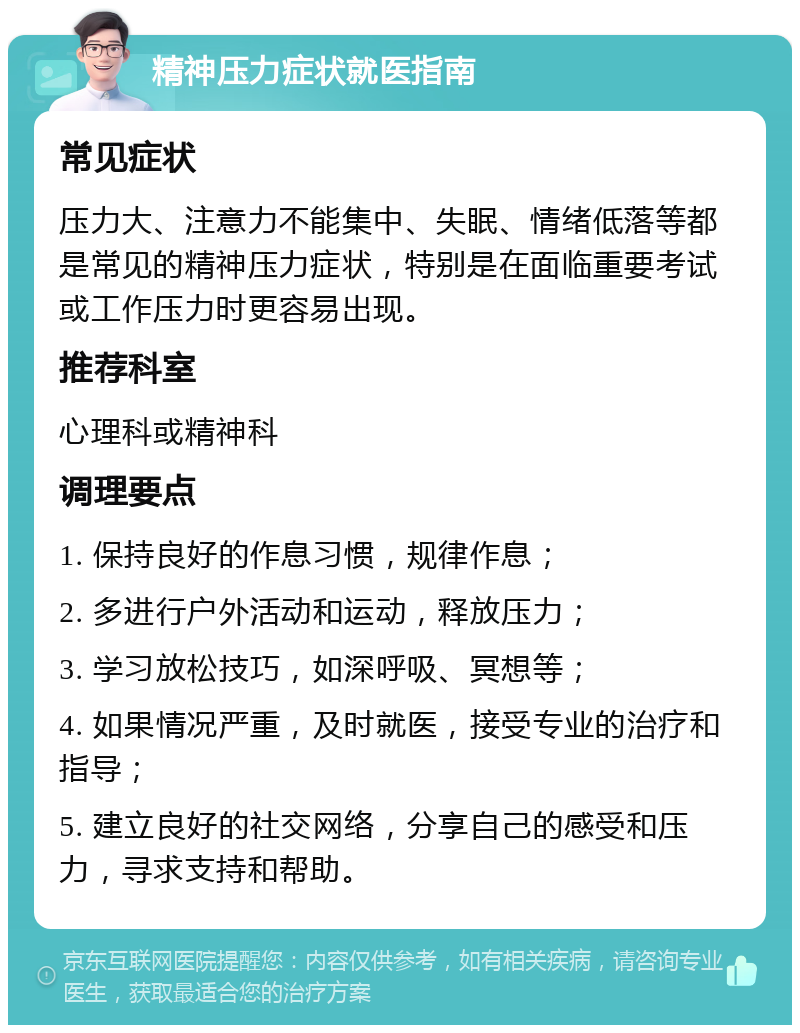 精神压力症状就医指南 常见症状 压力大、注意力不能集中、失眠、情绪低落等都是常见的精神压力症状，特别是在面临重要考试或工作压力时更容易出现。 推荐科室 心理科或精神科 调理要点 1. 保持良好的作息习惯，规律作息； 2. 多进行户外活动和运动，释放压力； 3. 学习放松技巧，如深呼吸、冥想等； 4. 如果情况严重，及时就医，接受专业的治疗和指导； 5. 建立良好的社交网络，分享自己的感受和压力，寻求支持和帮助。