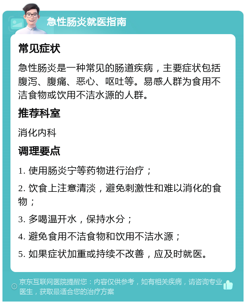 急性肠炎就医指南 常见症状 急性肠炎是一种常见的肠道疾病，主要症状包括腹泻、腹痛、恶心、呕吐等。易感人群为食用不洁食物或饮用不洁水源的人群。 推荐科室 消化内科 调理要点 1. 使用肠炎宁等药物进行治疗； 2. 饮食上注意清淡，避免刺激性和难以消化的食物； 3. 多喝温开水，保持水分； 4. 避免食用不洁食物和饮用不洁水源； 5. 如果症状加重或持续不改善，应及时就医。