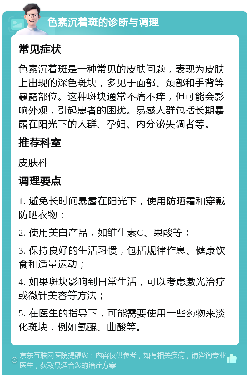 色素沉着斑的诊断与调理 常见症状 色素沉着斑是一种常见的皮肤问题，表现为皮肤上出现的深色斑块，多见于面部、颈部和手背等暴露部位。这种斑块通常不痛不痒，但可能会影响外观，引起患者的困扰。易感人群包括长期暴露在阳光下的人群、孕妇、内分泌失调者等。 推荐科室 皮肤科 调理要点 1. 避免长时间暴露在阳光下，使用防晒霜和穿戴防晒衣物； 2. 使用美白产品，如维生素C、果酸等； 3. 保持良好的生活习惯，包括规律作息、健康饮食和适量运动； 4. 如果斑块影响到日常生活，可以考虑激光治疗或微针美容等方法； 5. 在医生的指导下，可能需要使用一些药物来淡化斑块，例如氢醌、曲酸等。