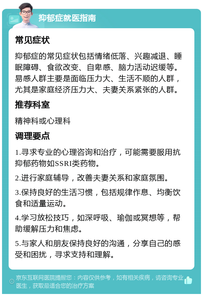 抑郁症就医指南 常见症状 抑郁症的常见症状包括情绪低落、兴趣减退、睡眠障碍、食欲改变、自卑感、脑力活动迟缓等。易感人群主要是面临压力大、生活不顺的人群，尤其是家庭经济压力大、夫妻关系紧张的人群。 推荐科室 精神科或心理科 调理要点 1.寻求专业的心理咨询和治疗，可能需要服用抗抑郁药物如SSRI类药物。 2.进行家庭辅导，改善夫妻关系和家庭氛围。 3.保持良好的生活习惯，包括规律作息、均衡饮食和适量运动。 4.学习放松技巧，如深呼吸、瑜伽或冥想等，帮助缓解压力和焦虑。 5.与家人和朋友保持良好的沟通，分享自己的感受和困扰，寻求支持和理解。