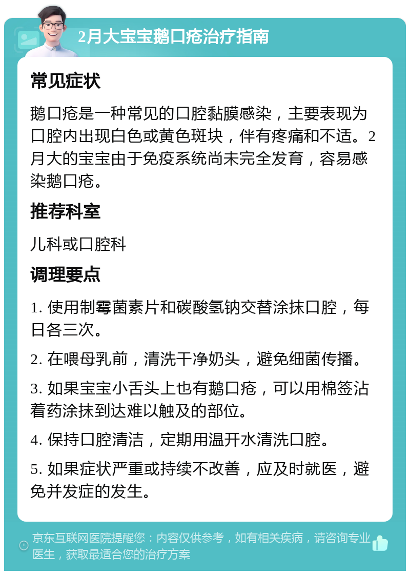 2月大宝宝鹅口疮治疗指南 常见症状 鹅口疮是一种常见的口腔黏膜感染，主要表现为口腔内出现白色或黄色斑块，伴有疼痛和不适。2月大的宝宝由于免疫系统尚未完全发育，容易感染鹅口疮。 推荐科室 儿科或口腔科 调理要点 1. 使用制霉菌素片和碳酸氢钠交替涂抹口腔，每日各三次。 2. 在喂母乳前，清洗干净奶头，避免细菌传播。 3. 如果宝宝小舌头上也有鹅口疮，可以用棉签沾着药涂抹到达难以触及的部位。 4. 保持口腔清洁，定期用温开水清洗口腔。 5. 如果症状严重或持续不改善，应及时就医，避免并发症的发生。