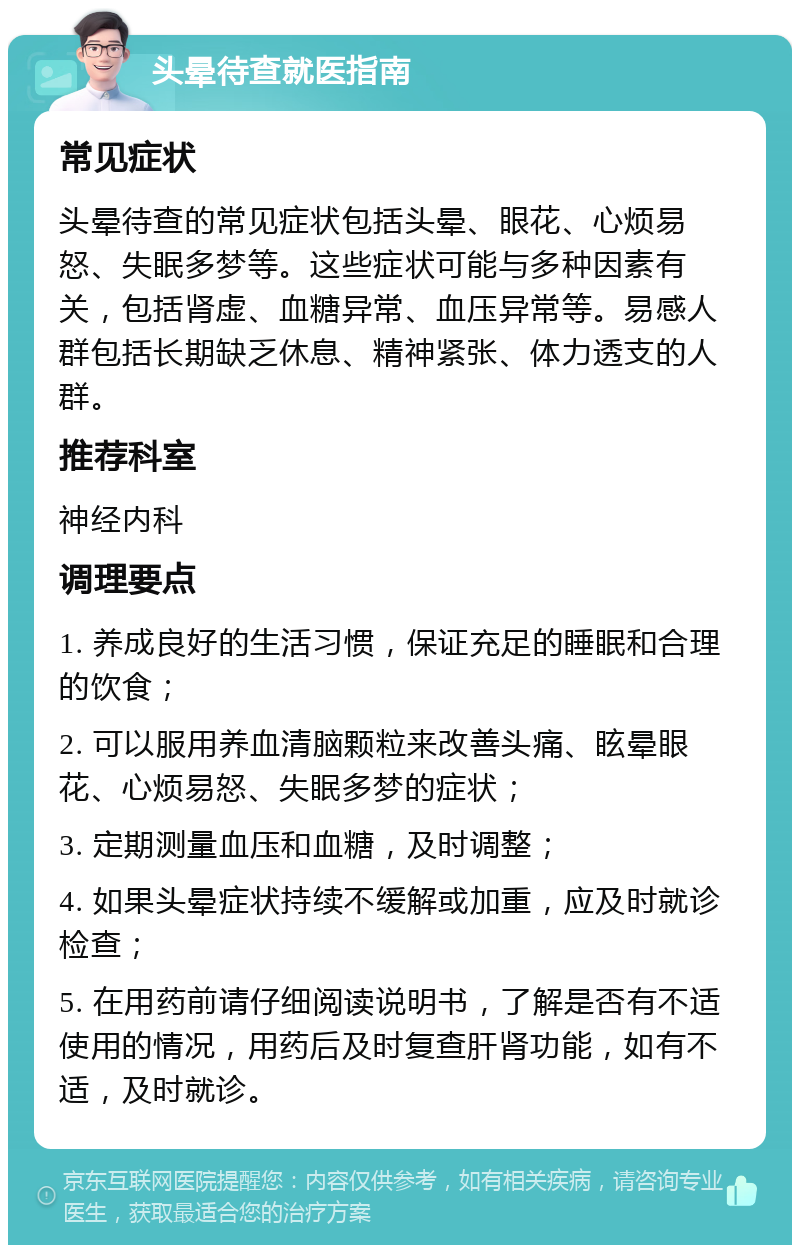 头晕待查就医指南 常见症状 头晕待查的常见症状包括头晕、眼花、心烦易怒、失眠多梦等。这些症状可能与多种因素有关，包括肾虚、血糖异常、血压异常等。易感人群包括长期缺乏休息、精神紧张、体力透支的人群。 推荐科室 神经内科 调理要点 1. 养成良好的生活习惯，保证充足的睡眠和合理的饮食； 2. 可以服用养血清脑颗粒来改善头痛、眩晕眼花、心烦易怒、失眠多梦的症状； 3. 定期测量血压和血糖，及时调整； 4. 如果头晕症状持续不缓解或加重，应及时就诊检查； 5. 在用药前请仔细阅读说明书，了解是否有不适使用的情况，用药后及时复查肝肾功能，如有不适，及时就诊。