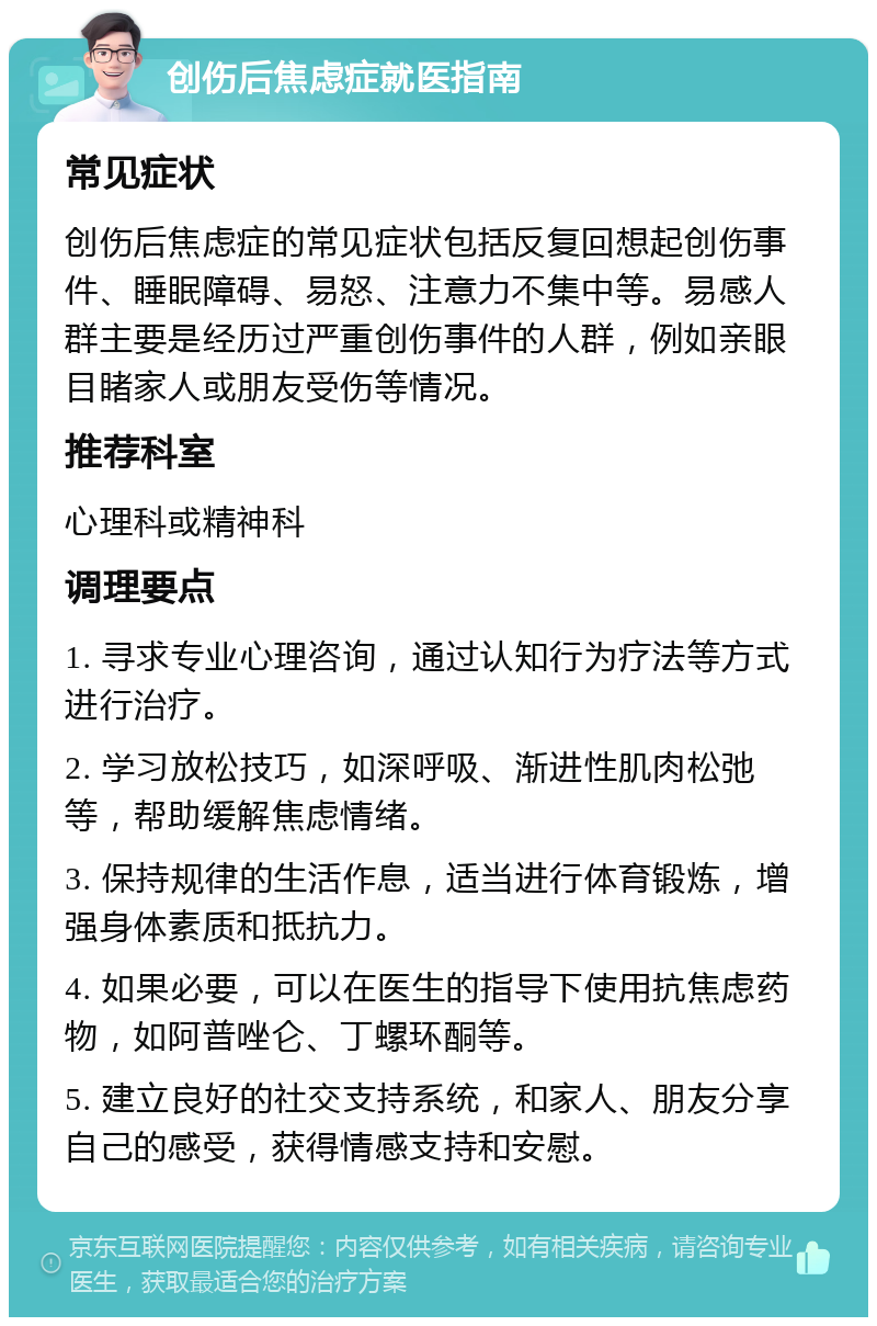 创伤后焦虑症就医指南 常见症状 创伤后焦虑症的常见症状包括反复回想起创伤事件、睡眠障碍、易怒、注意力不集中等。易感人群主要是经历过严重创伤事件的人群，例如亲眼目睹家人或朋友受伤等情况。 推荐科室 心理科或精神科 调理要点 1. 寻求专业心理咨询，通过认知行为疗法等方式进行治疗。 2. 学习放松技巧，如深呼吸、渐进性肌肉松弛等，帮助缓解焦虑情绪。 3. 保持规律的生活作息，适当进行体育锻炼，增强身体素质和抵抗力。 4. 如果必要，可以在医生的指导下使用抗焦虑药物，如阿普唑仑、丁螺环酮等。 5. 建立良好的社交支持系统，和家人、朋友分享自己的感受，获得情感支持和安慰。