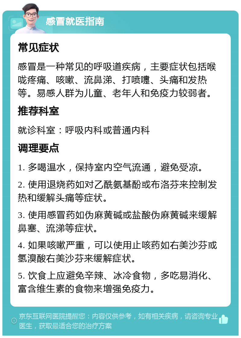 感冒就医指南 常见症状 感冒是一种常见的呼吸道疾病，主要症状包括喉咙疼痛、咳嗽、流鼻涕、打喷嚏、头痛和发热等。易感人群为儿童、老年人和免疫力较弱者。 推荐科室 就诊科室：呼吸内科或普通内科 调理要点 1. 多喝温水，保持室内空气流通，避免受凉。 2. 使用退烧药如对乙酰氨基酚或布洛芬来控制发热和缓解头痛等症状。 3. 使用感冒药如伪麻黄碱或盐酸伪麻黄碱来缓解鼻塞、流涕等症状。 4. 如果咳嗽严重，可以使用止咳药如右美沙芬或氢溴酸右美沙芬来缓解症状。 5. 饮食上应避免辛辣、冰冷食物，多吃易消化、富含维生素的食物来增强免疫力。