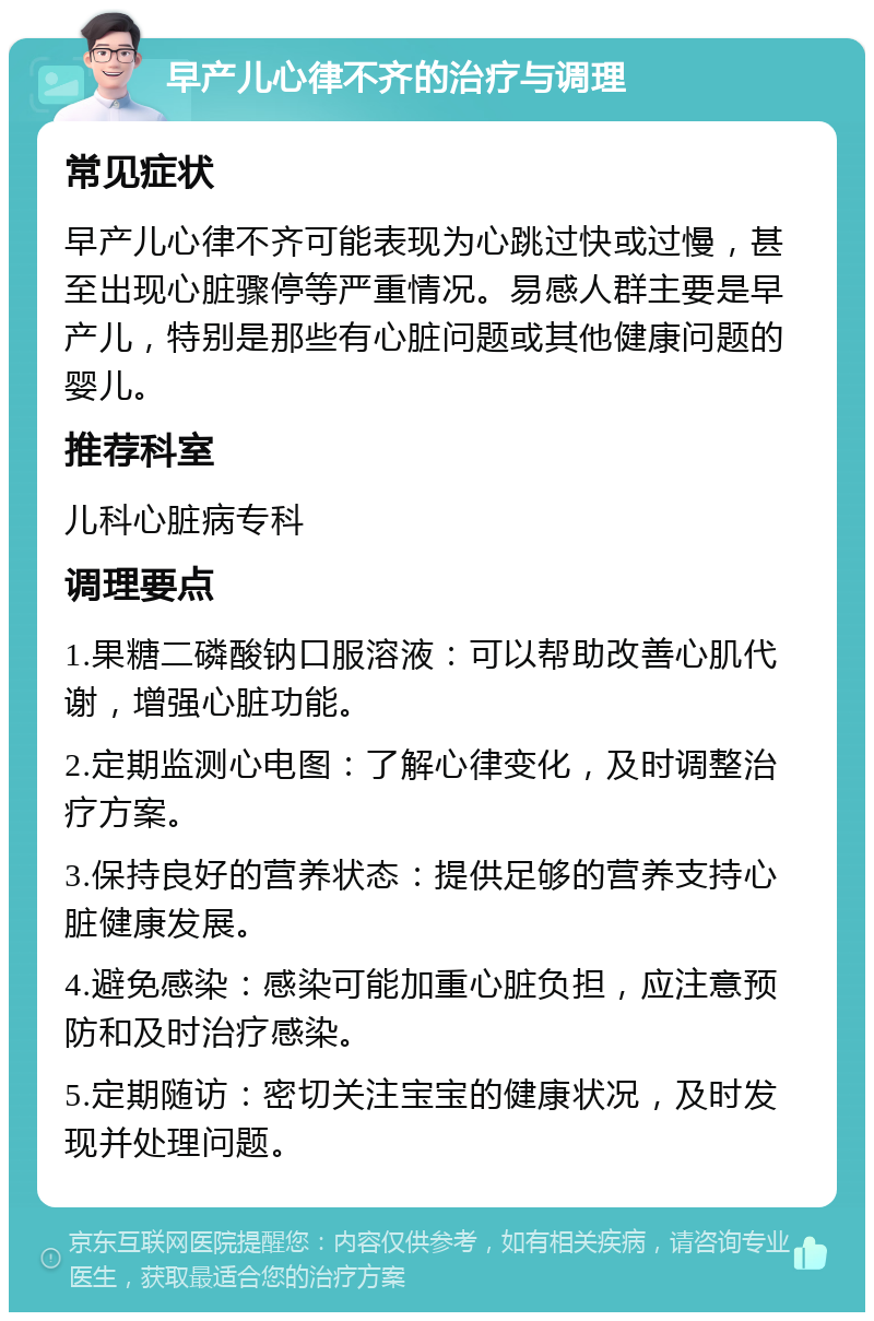 早产儿心律不齐的治疗与调理 常见症状 早产儿心律不齐可能表现为心跳过快或过慢，甚至出现心脏骤停等严重情况。易感人群主要是早产儿，特别是那些有心脏问题或其他健康问题的婴儿。 推荐科室 儿科心脏病专科 调理要点 1.果糖二磷酸钠口服溶液：可以帮助改善心肌代谢，增强心脏功能。 2.定期监测心电图：了解心律变化，及时调整治疗方案。 3.保持良好的营养状态：提供足够的营养支持心脏健康发展。 4.避免感染：感染可能加重心脏负担，应注意预防和及时治疗感染。 5.定期随访：密切关注宝宝的健康状况，及时发现并处理问题。