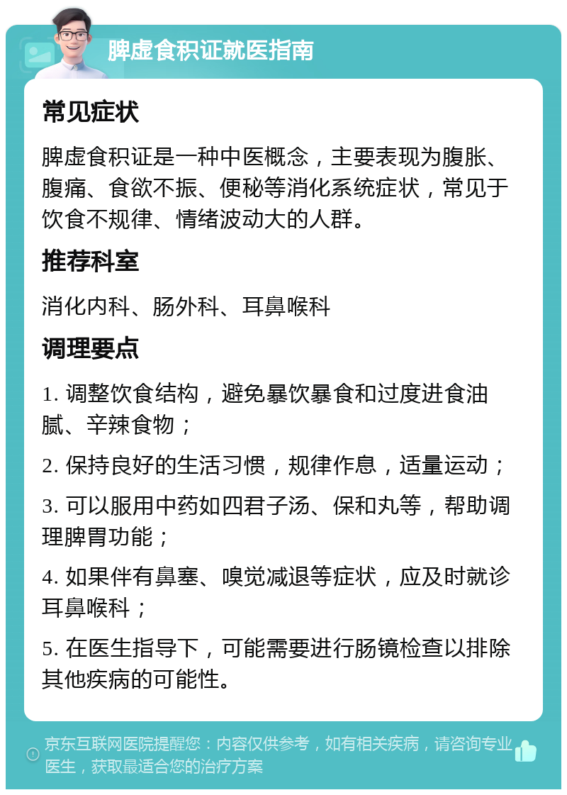 脾虚食积证就医指南 常见症状 脾虚食积证是一种中医概念，主要表现为腹胀、腹痛、食欲不振、便秘等消化系统症状，常见于饮食不规律、情绪波动大的人群。 推荐科室 消化内科、肠外科、耳鼻喉科 调理要点 1. 调整饮食结构，避免暴饮暴食和过度进食油腻、辛辣食物； 2. 保持良好的生活习惯，规律作息，适量运动； 3. 可以服用中药如四君子汤、保和丸等，帮助调理脾胃功能； 4. 如果伴有鼻塞、嗅觉减退等症状，应及时就诊耳鼻喉科； 5. 在医生指导下，可能需要进行肠镜检查以排除其他疾病的可能性。