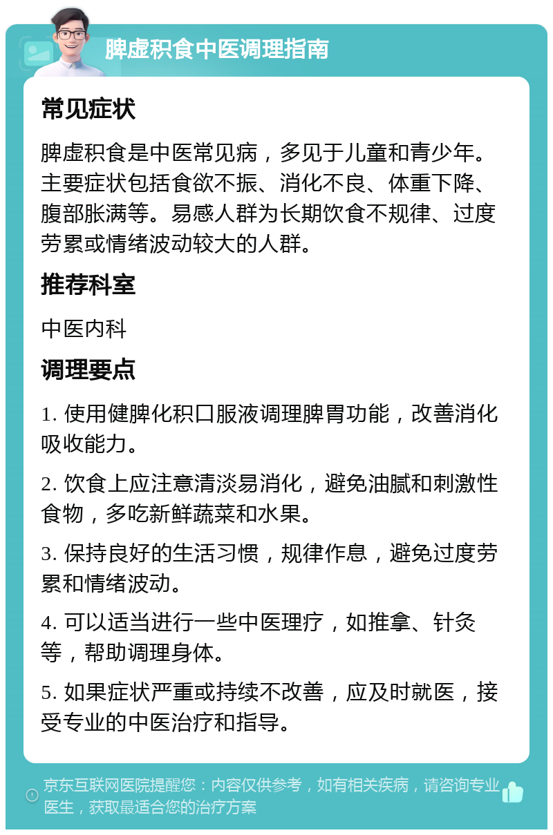 脾虚积食中医调理指南 常见症状 脾虚积食是中医常见病，多见于儿童和青少年。主要症状包括食欲不振、消化不良、体重下降、腹部胀满等。易感人群为长期饮食不规律、过度劳累或情绪波动较大的人群。 推荐科室 中医内科 调理要点 1. 使用健脾化积口服液调理脾胃功能，改善消化吸收能力。 2. 饮食上应注意清淡易消化，避免油腻和刺激性食物，多吃新鲜蔬菜和水果。 3. 保持良好的生活习惯，规律作息，避免过度劳累和情绪波动。 4. 可以适当进行一些中医理疗，如推拿、针灸等，帮助调理身体。 5. 如果症状严重或持续不改善，应及时就医，接受专业的中医治疗和指导。