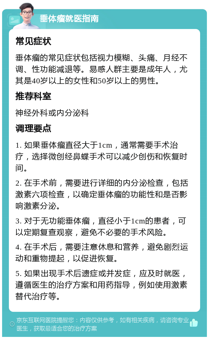 垂体瘤就医指南 常见症状 垂体瘤的常见症状包括视力模糊、头痛、月经不调、性功能减退等。易感人群主要是成年人，尤其是40岁以上的女性和50岁以上的男性。 推荐科室 神经外科或内分泌科 调理要点 1. 如果垂体瘤直径大于1cm，通常需要手术治疗，选择微创经鼻蝶手术可以减少创伤和恢复时间。 2. 在手术前，需要进行详细的内分泌检查，包括激素六项检查，以确定垂体瘤的功能性和是否影响激素分泌。 3. 对于无功能垂体瘤，直径小于1cm的患者，可以定期复查观察，避免不必要的手术风险。 4. 在手术后，需要注意休息和营养，避免剧烈运动和重物提起，以促进恢复。 5. 如果出现手术后遗症或并发症，应及时就医，遵循医生的治疗方案和用药指导，例如使用激素替代治疗等。