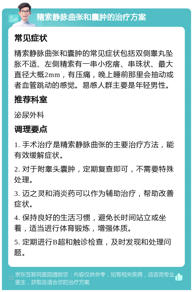 精索静脉曲张和囊肿的治疗方案 常见症状 精索静脉曲张和囊肿的常见症状包括双侧睾丸坠胀不适、左侧精索有一串小疙瘩、串珠状、最大直径大概2mm，有压痛，晚上睡前那里会抽动或者血管跳动的感觉。易感人群主要是年轻男性。 推荐科室 泌尿外科 调理要点 1. 手术治疗是精索静脉曲张的主要治疗方法，能有效缓解症状。 2. 对于附睾头囊肿，定期复查即可，不需要特殊处理。 3. 迈之灵和消炎药可以作为辅助治疗，帮助改善症状。 4. 保持良好的生活习惯，避免长时间站立或坐着，适当进行体育锻炼，增强体质。 5. 定期进行B超和触诊检查，及时发现和处理问题。