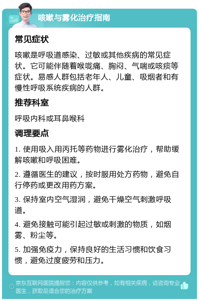 咳嗽与雾化治疗指南 常见症状 咳嗽是呼吸道感染、过敏或其他疾病的常见症状。它可能伴随着喉咙痛、胸闷、气喘或咳痰等症状。易感人群包括老年人、儿童、吸烟者和有慢性呼吸系统疾病的人群。 推荐科室 呼吸内科或耳鼻喉科 调理要点 1. 使用吸入用丙托等药物进行雾化治疗，帮助缓解咳嗽和呼吸困难。 2. 遵循医生的建议，按时服用处方药物，避免自行停药或更改用药方案。 3. 保持室内空气湿润，避免干燥空气刺激呼吸道。 4. 避免接触可能引起过敏或刺激的物质，如烟雾、粉尘等。 5. 加强免疫力，保持良好的生活习惯和饮食习惯，避免过度疲劳和压力。