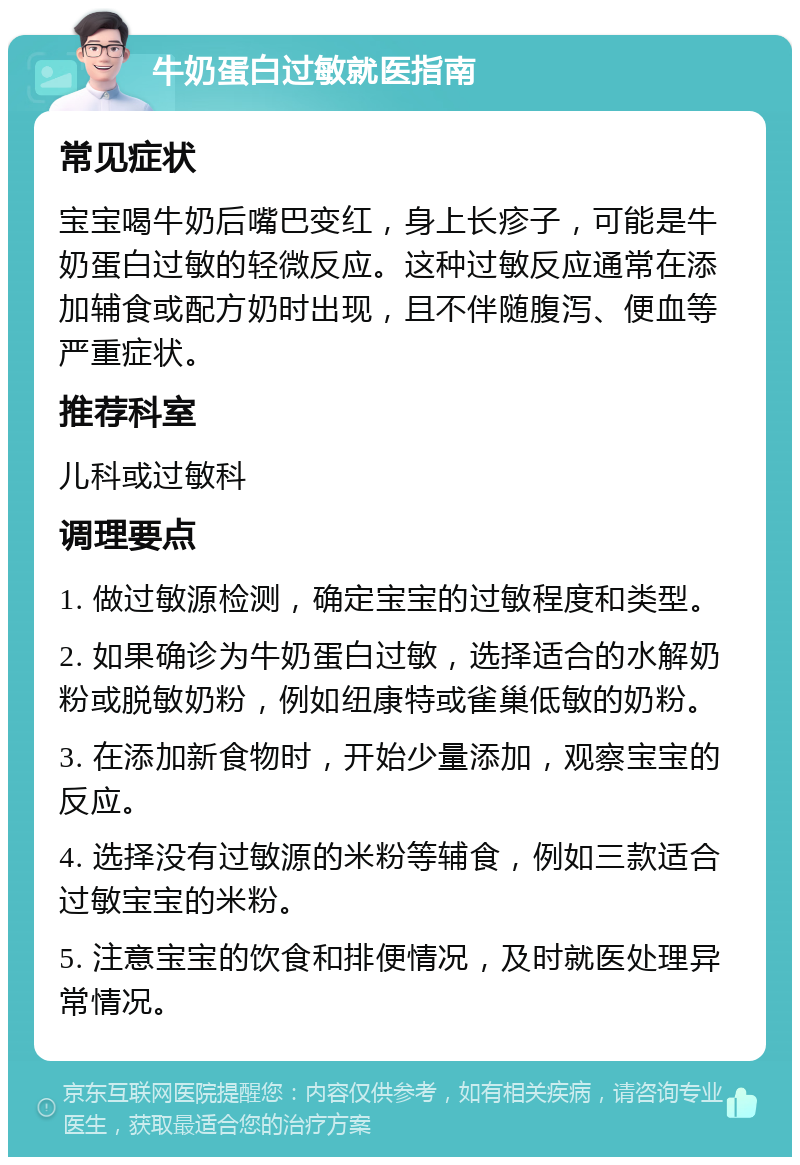 牛奶蛋白过敏就医指南 常见症状 宝宝喝牛奶后嘴巴变红，身上长疹子，可能是牛奶蛋白过敏的轻微反应。这种过敏反应通常在添加辅食或配方奶时出现，且不伴随腹泻、便血等严重症状。 推荐科室 儿科或过敏科 调理要点 1. 做过敏源检测，确定宝宝的过敏程度和类型。 2. 如果确诊为牛奶蛋白过敏，选择适合的水解奶粉或脱敏奶粉，例如纽康特或雀巢低敏的奶粉。 3. 在添加新食物时，开始少量添加，观察宝宝的反应。 4. 选择没有过敏源的米粉等辅食，例如三款适合过敏宝宝的米粉。 5. 注意宝宝的饮食和排便情况，及时就医处理异常情况。