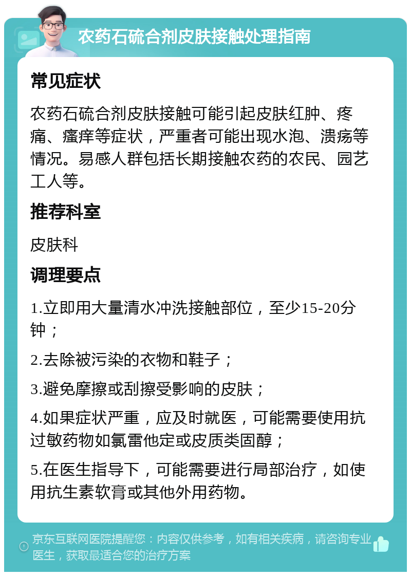 农药石硫合剂皮肤接触处理指南 常见症状 农药石硫合剂皮肤接触可能引起皮肤红肿、疼痛、瘙痒等症状，严重者可能出现水泡、溃疡等情况。易感人群包括长期接触农药的农民、园艺工人等。 推荐科室 皮肤科 调理要点 1.立即用大量清水冲洗接触部位，至少15-20分钟； 2.去除被污染的衣物和鞋子； 3.避免摩擦或刮擦受影响的皮肤； 4.如果症状严重，应及时就医，可能需要使用抗过敏药物如氯雷他定或皮质类固醇； 5.在医生指导下，可能需要进行局部治疗，如使用抗生素软膏或其他外用药物。