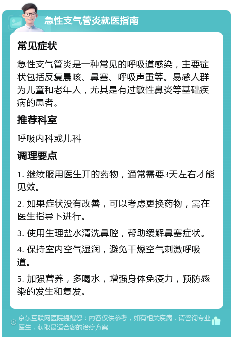 急性支气管炎就医指南 常见症状 急性支气管炎是一种常见的呼吸道感染，主要症状包括反复晨咳、鼻塞、呼吸声重等。易感人群为儿童和老年人，尤其是有过敏性鼻炎等基础疾病的患者。 推荐科室 呼吸内科或儿科 调理要点 1. 继续服用医生开的药物，通常需要3天左右才能见效。 2. 如果症状没有改善，可以考虑更换药物，需在医生指导下进行。 3. 使用生理盐水清洗鼻腔，帮助缓解鼻塞症状。 4. 保持室内空气湿润，避免干燥空气刺激呼吸道。 5. 加强营养，多喝水，增强身体免疫力，预防感染的发生和复发。