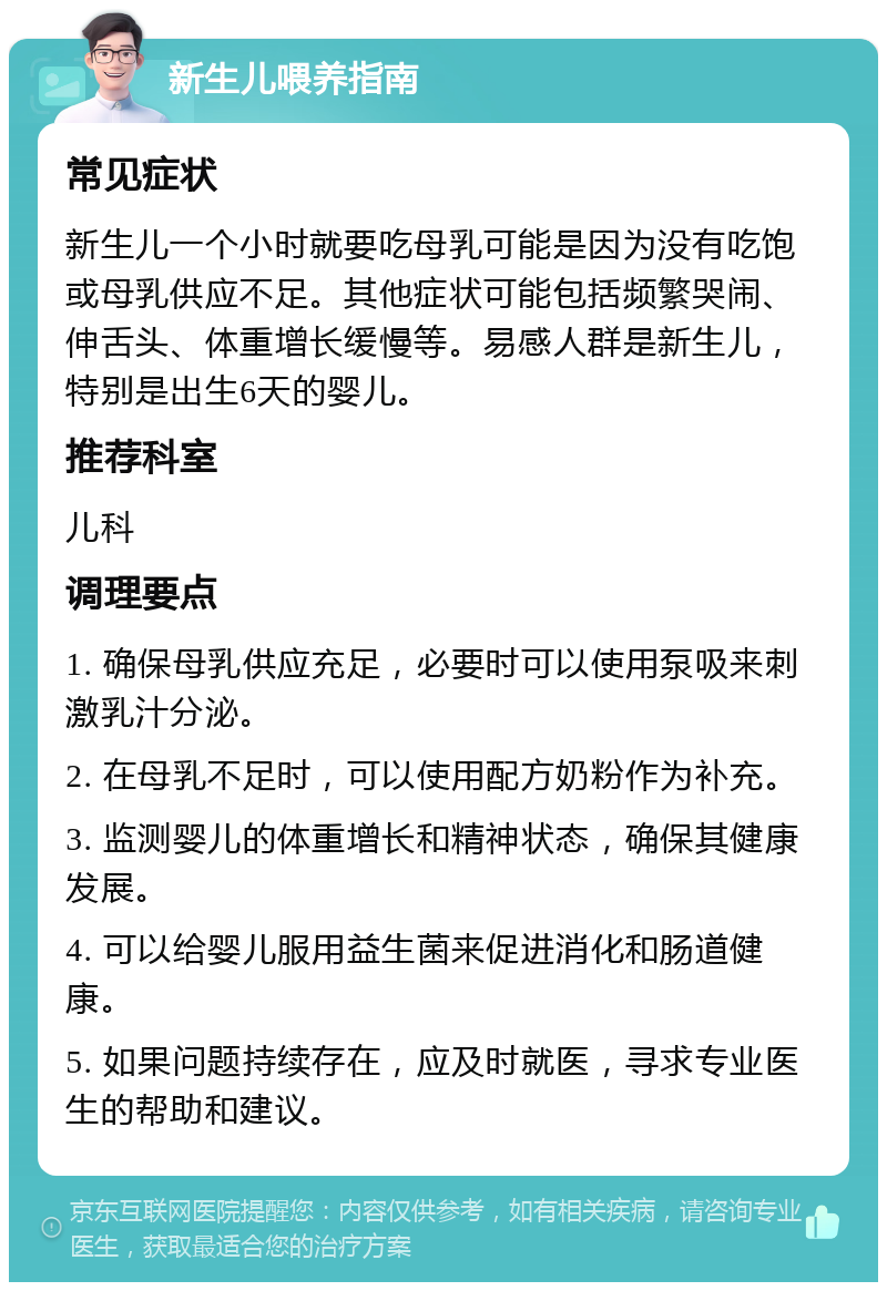 新生儿喂养指南 常见症状 新生儿一个小时就要吃母乳可能是因为没有吃饱或母乳供应不足。其他症状可能包括频繁哭闹、伸舌头、体重增长缓慢等。易感人群是新生儿，特别是出生6天的婴儿。 推荐科室 儿科 调理要点 1. 确保母乳供应充足，必要时可以使用泵吸来刺激乳汁分泌。 2. 在母乳不足时，可以使用配方奶粉作为补充。 3. 监测婴儿的体重增长和精神状态，确保其健康发展。 4. 可以给婴儿服用益生菌来促进消化和肠道健康。 5. 如果问题持续存在，应及时就医，寻求专业医生的帮助和建议。