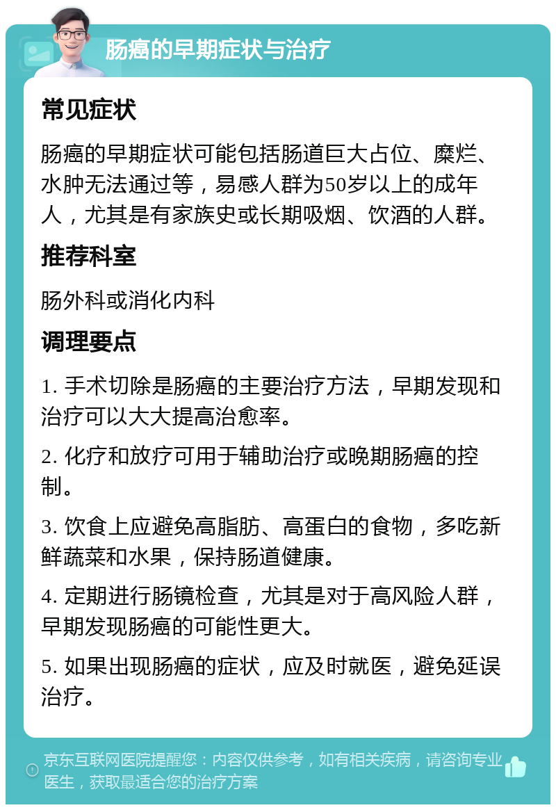 肠癌的早期症状与治疗 常见症状 肠癌的早期症状可能包括肠道巨大占位、糜烂、水肿无法通过等，易感人群为50岁以上的成年人，尤其是有家族史或长期吸烟、饮酒的人群。 推荐科室 肠外科或消化内科 调理要点 1. 手术切除是肠癌的主要治疗方法，早期发现和治疗可以大大提高治愈率。 2. 化疗和放疗可用于辅助治疗或晚期肠癌的控制。 3. 饮食上应避免高脂肪、高蛋白的食物，多吃新鲜蔬菜和水果，保持肠道健康。 4. 定期进行肠镜检查，尤其是对于高风险人群，早期发现肠癌的可能性更大。 5. 如果出现肠癌的症状，应及时就医，避免延误治疗。