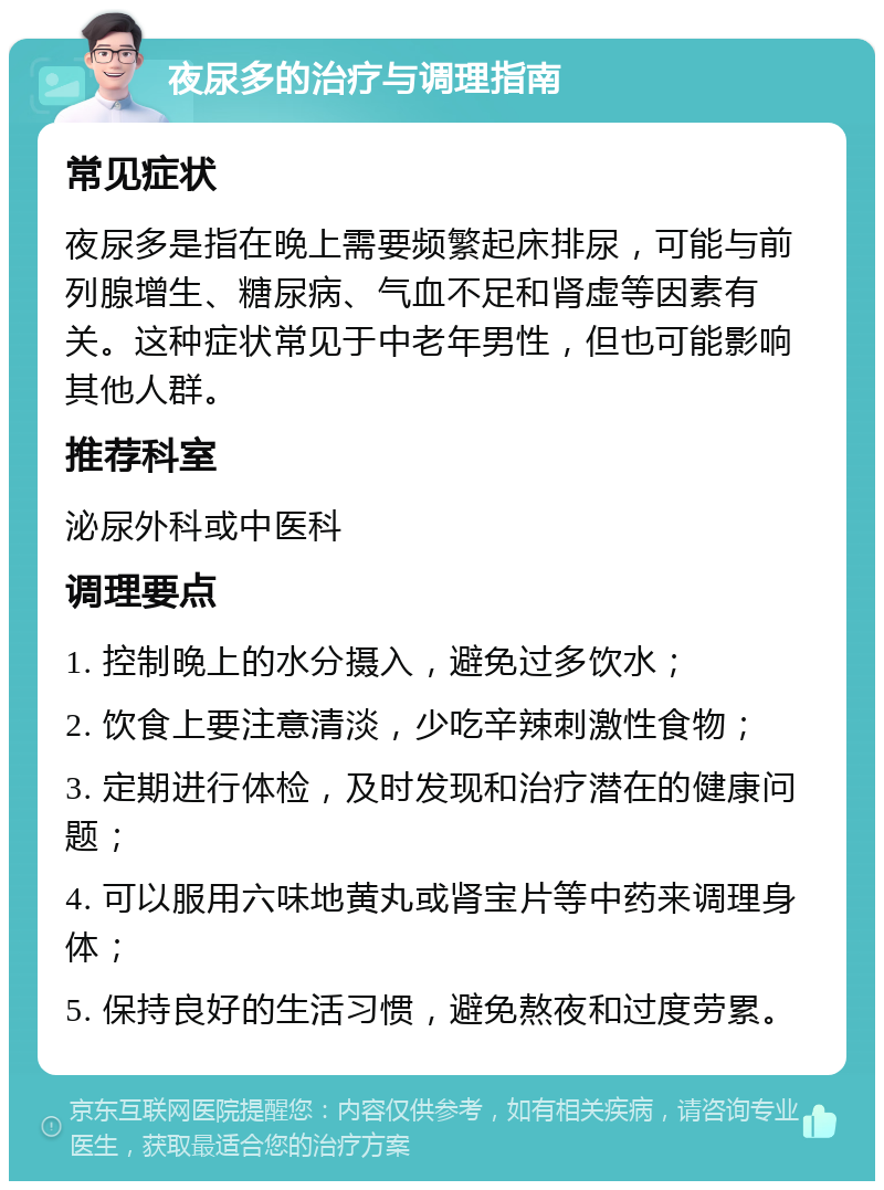 夜尿多的治疗与调理指南 常见症状 夜尿多是指在晚上需要频繁起床排尿，可能与前列腺增生、糖尿病、气血不足和肾虚等因素有关。这种症状常见于中老年男性，但也可能影响其他人群。 推荐科室 泌尿外科或中医科 调理要点 1. 控制晚上的水分摄入，避免过多饮水； 2. 饮食上要注意清淡，少吃辛辣刺激性食物； 3. 定期进行体检，及时发现和治疗潜在的健康问题； 4. 可以服用六味地黄丸或肾宝片等中药来调理身体； 5. 保持良好的生活习惯，避免熬夜和过度劳累。