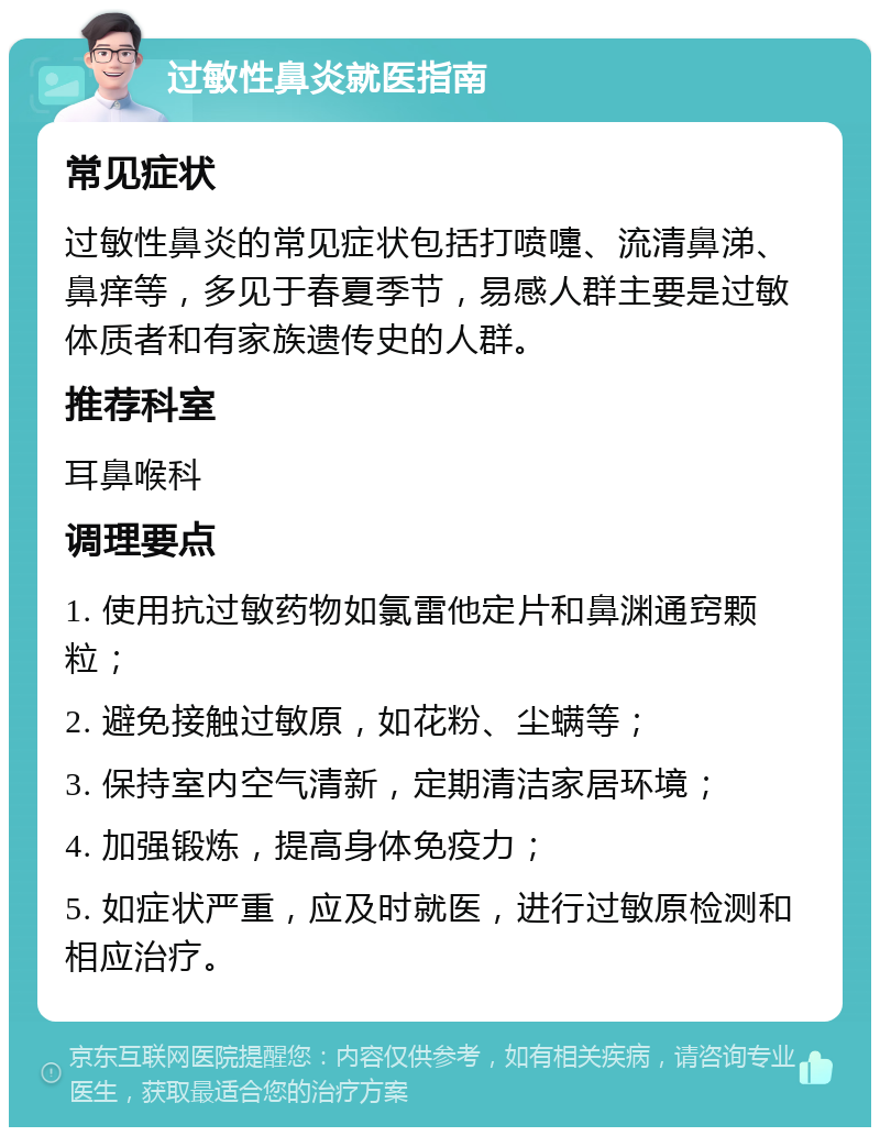 过敏性鼻炎就医指南 常见症状 过敏性鼻炎的常见症状包括打喷嚏、流清鼻涕、鼻痒等，多见于春夏季节，易感人群主要是过敏体质者和有家族遗传史的人群。 推荐科室 耳鼻喉科 调理要点 1. 使用抗过敏药物如氯雷他定片和鼻渊通窍颗粒； 2. 避免接触过敏原，如花粉、尘螨等； 3. 保持室内空气清新，定期清洁家居环境； 4. 加强锻炼，提高身体免疫力； 5. 如症状严重，应及时就医，进行过敏原检测和相应治疗。