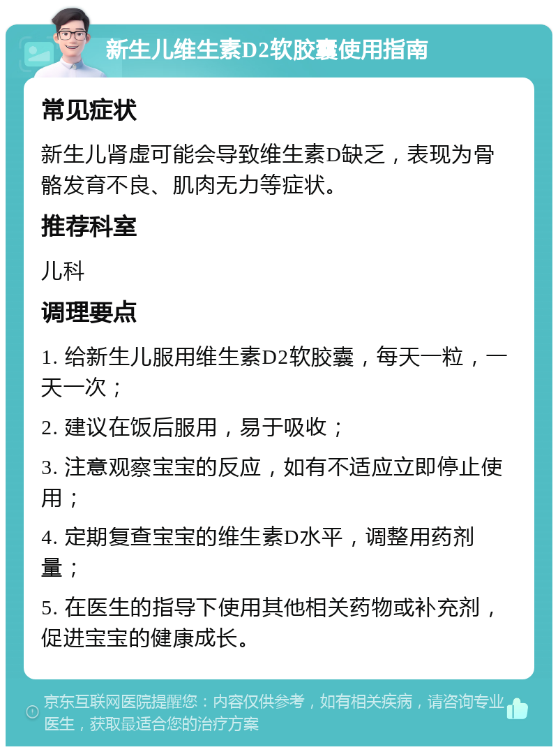 新生儿维生素D2软胶囊使用指南 常见症状 新生儿肾虚可能会导致维生素D缺乏，表现为骨骼发育不良、肌肉无力等症状。 推荐科室 儿科 调理要点 1. 给新生儿服用维生素D2软胶囊，每天一粒，一天一次； 2. 建议在饭后服用，易于吸收； 3. 注意观察宝宝的反应，如有不适应立即停止使用； 4. 定期复查宝宝的维生素D水平，调整用药剂量； 5. 在医生的指导下使用其他相关药物或补充剂，促进宝宝的健康成长。