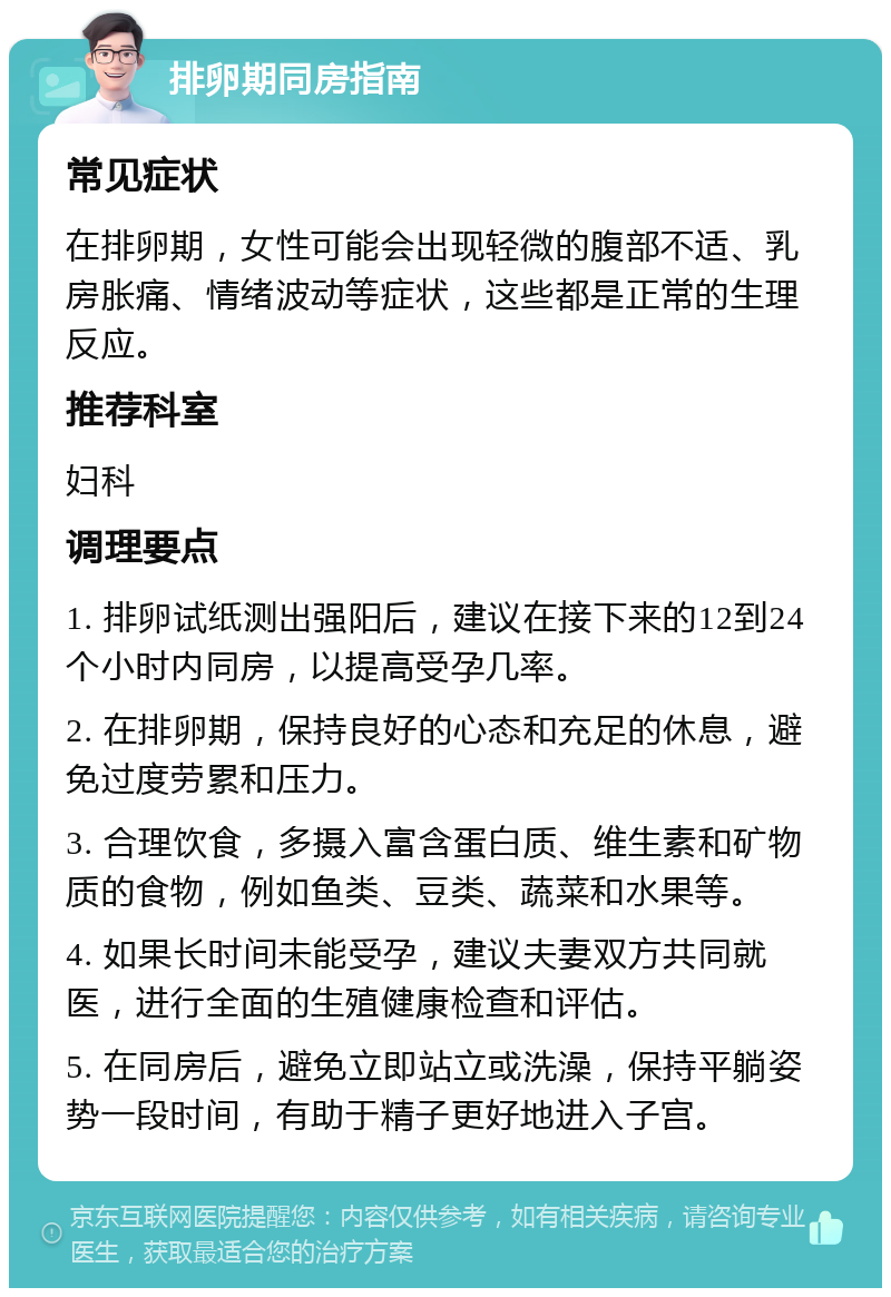 排卵期同房指南 常见症状 在排卵期，女性可能会出现轻微的腹部不适、乳房胀痛、情绪波动等症状，这些都是正常的生理反应。 推荐科室 妇科 调理要点 1. 排卵试纸测出强阳后，建议在接下来的12到24个小时内同房，以提高受孕几率。 2. 在排卵期，保持良好的心态和充足的休息，避免过度劳累和压力。 3. 合理饮食，多摄入富含蛋白质、维生素和矿物质的食物，例如鱼类、豆类、蔬菜和水果等。 4. 如果长时间未能受孕，建议夫妻双方共同就医，进行全面的生殖健康检查和评估。 5. 在同房后，避免立即站立或洗澡，保持平躺姿势一段时间，有助于精子更好地进入子宫。