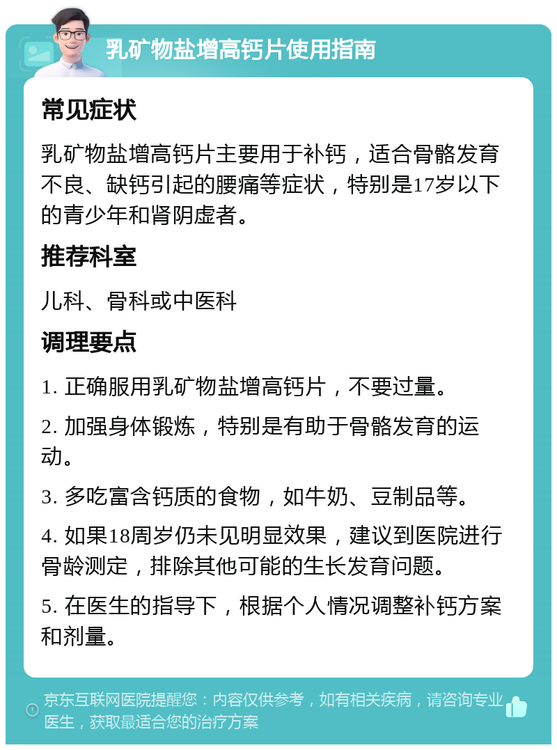 乳矿物盐增高钙片使用指南 常见症状 乳矿物盐增高钙片主要用于补钙，适合骨骼发育不良、缺钙引起的腰痛等症状，特别是17岁以下的青少年和肾阴虚者。 推荐科室 儿科、骨科或中医科 调理要点 1. 正确服用乳矿物盐增高钙片，不要过量。 2. 加强身体锻炼，特别是有助于骨骼发育的运动。 3. 多吃富含钙质的食物，如牛奶、豆制品等。 4. 如果18周岁仍未见明显效果，建议到医院进行骨龄测定，排除其他可能的生长发育问题。 5. 在医生的指导下，根据个人情况调整补钙方案和剂量。