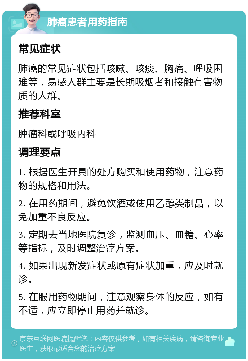 肺癌患者用药指南 常见症状 肺癌的常见症状包括咳嗽、咳痰、胸痛、呼吸困难等，易感人群主要是长期吸烟者和接触有害物质的人群。 推荐科室 肿瘤科或呼吸内科 调理要点 1. 根据医生开具的处方购买和使用药物，注意药物的规格和用法。 2. 在用药期间，避免饮酒或使用乙醇类制品，以免加重不良反应。 3. 定期去当地医院复诊，监测血压、血糖、心率等指标，及时调整治疗方案。 4. 如果出现新发症状或原有症状加重，应及时就诊。 5. 在服用药物期间，注意观察身体的反应，如有不适，应立即停止用药并就诊。