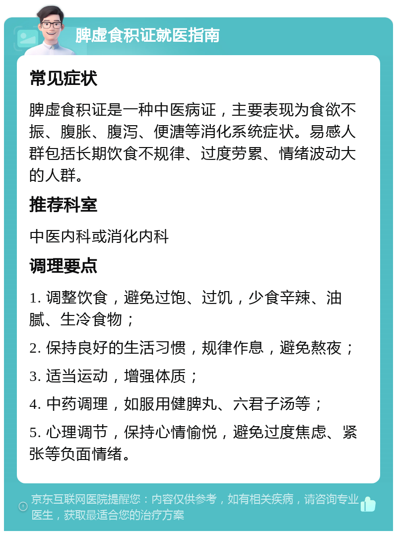 脾虚食积证就医指南 常见症状 脾虚食积证是一种中医病证，主要表现为食欲不振、腹胀、腹泻、便溏等消化系统症状。易感人群包括长期饮食不规律、过度劳累、情绪波动大的人群。 推荐科室 中医内科或消化内科 调理要点 1. 调整饮食，避免过饱、过饥，少食辛辣、油腻、生冷食物； 2. 保持良好的生活习惯，规律作息，避免熬夜； 3. 适当运动，增强体质； 4. 中药调理，如服用健脾丸、六君子汤等； 5. 心理调节，保持心情愉悦，避免过度焦虑、紧张等负面情绪。