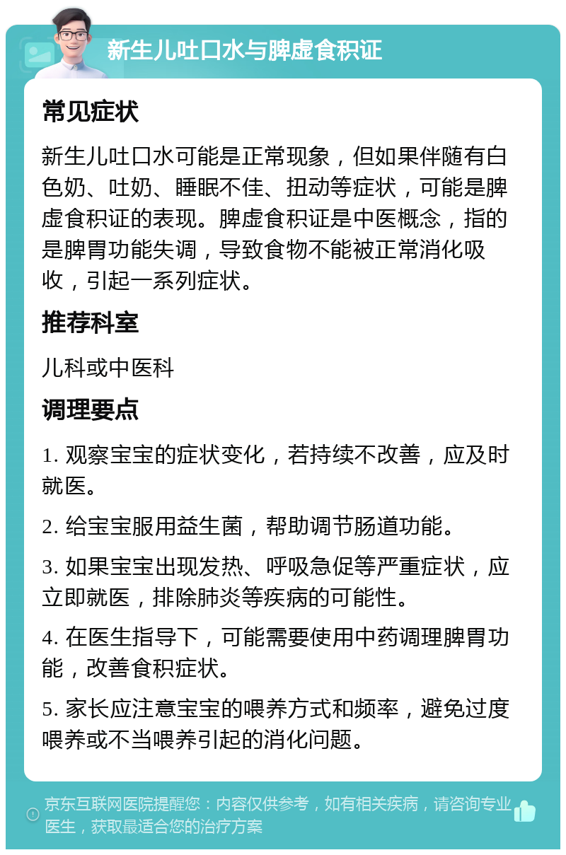 新生儿吐口水与脾虚食积证 常见症状 新生儿吐口水可能是正常现象，但如果伴随有白色奶、吐奶、睡眠不佳、扭动等症状，可能是脾虚食积证的表现。脾虚食积证是中医概念，指的是脾胃功能失调，导致食物不能被正常消化吸收，引起一系列症状。 推荐科室 儿科或中医科 调理要点 1. 观察宝宝的症状变化，若持续不改善，应及时就医。 2. 给宝宝服用益生菌，帮助调节肠道功能。 3. 如果宝宝出现发热、呼吸急促等严重症状，应立即就医，排除肺炎等疾病的可能性。 4. 在医生指导下，可能需要使用中药调理脾胃功能，改善食积症状。 5. 家长应注意宝宝的喂养方式和频率，避免过度喂养或不当喂养引起的消化问题。