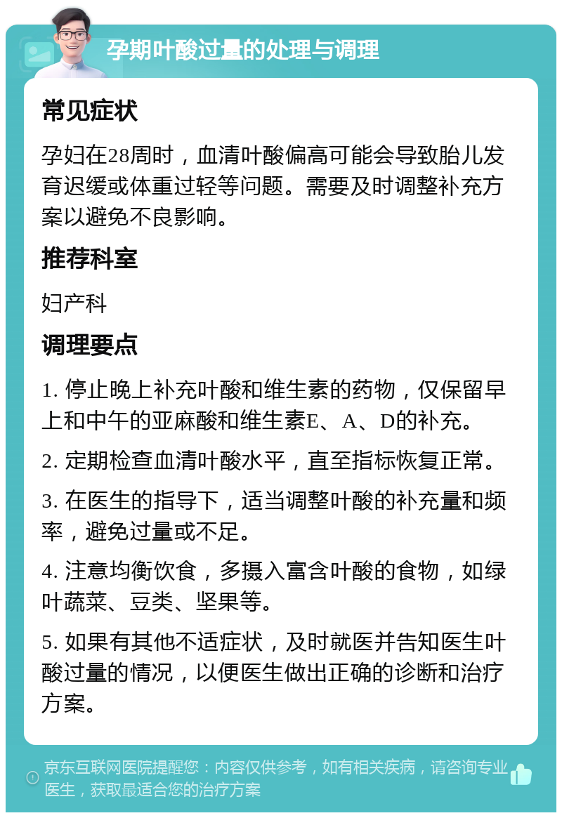 孕期叶酸过量的处理与调理 常见症状 孕妇在28周时，血清叶酸偏高可能会导致胎儿发育迟缓或体重过轻等问题。需要及时调整补充方案以避免不良影响。 推荐科室 妇产科 调理要点 1. 停止晚上补充叶酸和维生素的药物，仅保留早上和中午的亚麻酸和维生素E、A、D的补充。 2. 定期检查血清叶酸水平，直至指标恢复正常。 3. 在医生的指导下，适当调整叶酸的补充量和频率，避免过量或不足。 4. 注意均衡饮食，多摄入富含叶酸的食物，如绿叶蔬菜、豆类、坚果等。 5. 如果有其他不适症状，及时就医并告知医生叶酸过量的情况，以便医生做出正确的诊断和治疗方案。