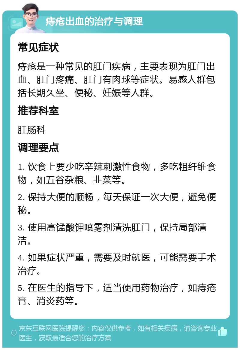 痔疮出血的治疗与调理 常见症状 痔疮是一种常见的肛门疾病，主要表现为肛门出血、肛门疼痛、肛门有肉球等症状。易感人群包括长期久坐、便秘、妊娠等人群。 推荐科室 肛肠科 调理要点 1. 饮食上要少吃辛辣刺激性食物，多吃粗纤维食物，如五谷杂粮、韭菜等。 2. 保持大便的顺畅，每天保证一次大便，避免便秘。 3. 使用高锰酸钾喷雾剂清洗肛门，保持局部清洁。 4. 如果症状严重，需要及时就医，可能需要手术治疗。 5. 在医生的指导下，适当使用药物治疗，如痔疮膏、消炎药等。