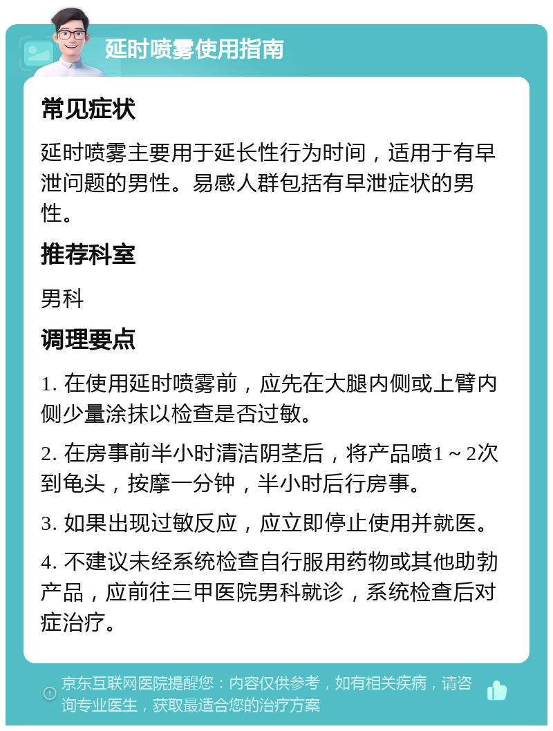 延时喷雾使用指南 常见症状 延时喷雾主要用于延长性行为时间，适用于有早泄问题的男性。易感人群包括有早泄症状的男性。 推荐科室 男科 调理要点 1. 在使用延时喷雾前，应先在大腿内侧或上臂内侧少量涂抹以检查是否过敏。 2. 在房事前半小时清洁阴茎后，将产品喷1～2次到龟头，按摩一分钟，半小时后行房事。 3. 如果出现过敏反应，应立即停止使用并就医。 4. 不建议未经系统检查自行服用药物或其他助勃产品，应前往三甲医院男科就诊，系统检查后对症治疗。