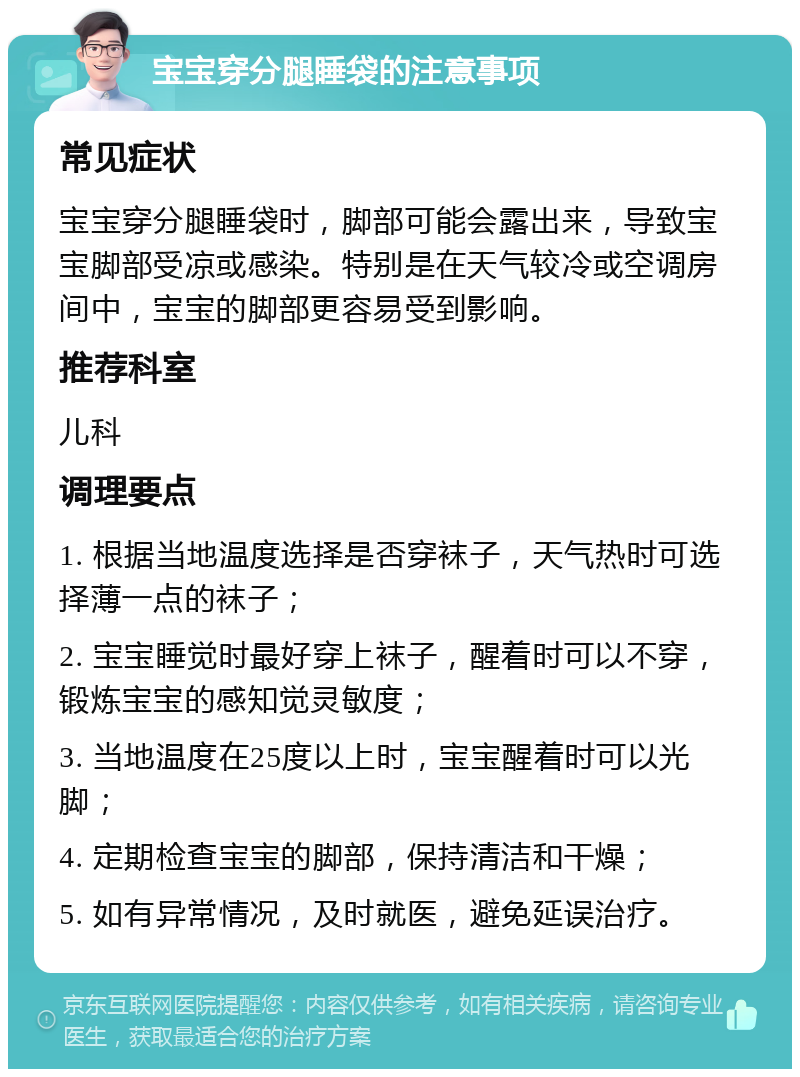 宝宝穿分腿睡袋的注意事项 常见症状 宝宝穿分腿睡袋时，脚部可能会露出来，导致宝宝脚部受凉或感染。特别是在天气较冷或空调房间中，宝宝的脚部更容易受到影响。 推荐科室 儿科 调理要点 1. 根据当地温度选择是否穿袜子，天气热时可选择薄一点的袜子； 2. 宝宝睡觉时最好穿上袜子，醒着时可以不穿，锻炼宝宝的感知觉灵敏度； 3. 当地温度在25度以上时，宝宝醒着时可以光脚； 4. 定期检查宝宝的脚部，保持清洁和干燥； 5. 如有异常情况，及时就医，避免延误治疗。