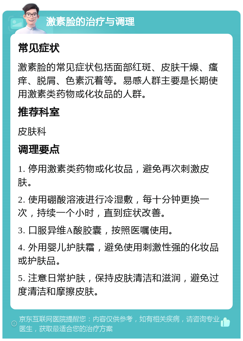 激素脸的治疗与调理 常见症状 激素脸的常见症状包括面部红斑、皮肤干燥、瘙痒、脱屑、色素沉着等。易感人群主要是长期使用激素类药物或化妆品的人群。 推荐科室 皮肤科 调理要点 1. 停用激素类药物或化妆品，避免再次刺激皮肤。 2. 使用硼酸溶液进行冷湿敷，每十分钟更换一次，持续一个小时，直到症状改善。 3. 口服异维A酸胶囊，按照医嘱使用。 4. 外用婴儿护肤霜，避免使用刺激性强的化妆品或护肤品。 5. 注意日常护肤，保持皮肤清洁和滋润，避免过度清洁和摩擦皮肤。