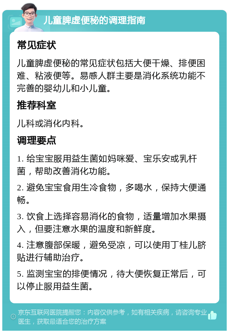 儿童脾虚便秘的调理指南 常见症状 儿童脾虚便秘的常见症状包括大便干燥、排便困难、粘液便等。易感人群主要是消化系统功能不完善的婴幼儿和小儿童。 推荐科室 儿科或消化内科。 调理要点 1. 给宝宝服用益生菌如妈咪爱、宝乐安或乳杆菌，帮助改善消化功能。 2. 避免宝宝食用生冷食物，多喝水，保持大便通畅。 3. 饮食上选择容易消化的食物，适量增加水果摄入，但要注意水果的温度和新鲜度。 4. 注意腹部保暖，避免受凉，可以使用丁桂儿脐贴进行辅助治疗。 5. 监测宝宝的排便情况，待大便恢复正常后，可以停止服用益生菌。