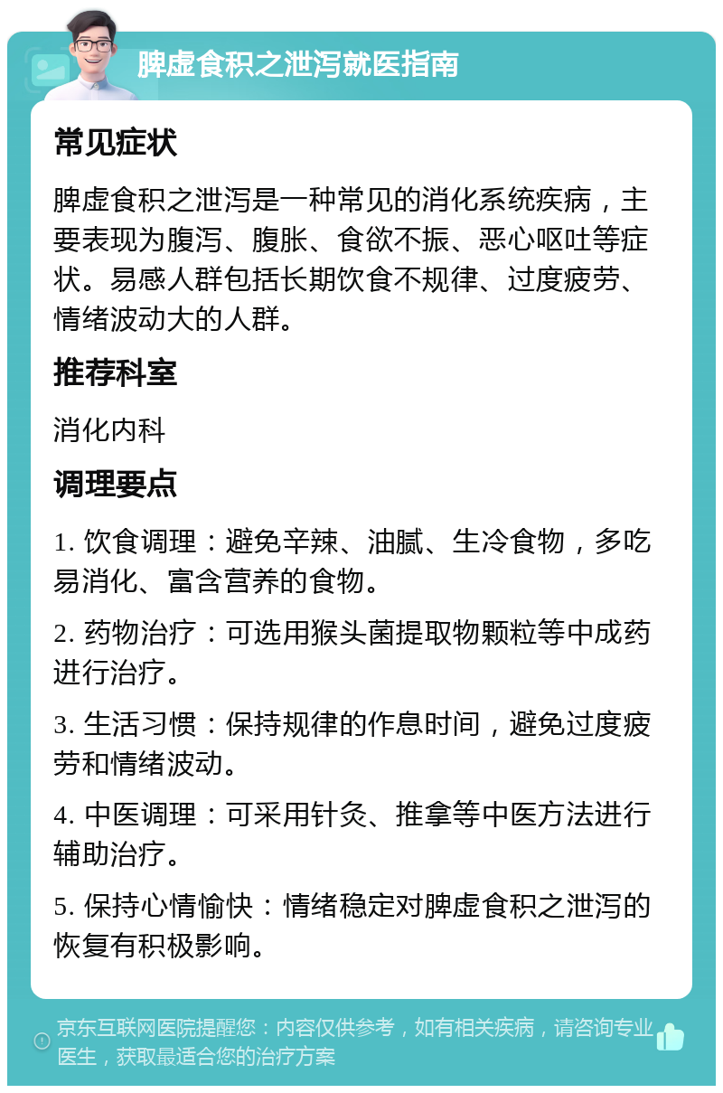 脾虚食积之泄泻就医指南 常见症状 脾虚食积之泄泻是一种常见的消化系统疾病，主要表现为腹泻、腹胀、食欲不振、恶心呕吐等症状。易感人群包括长期饮食不规律、过度疲劳、情绪波动大的人群。 推荐科室 消化内科 调理要点 1. 饮食调理：避免辛辣、油腻、生冷食物，多吃易消化、富含营养的食物。 2. 药物治疗：可选用猴头菌提取物颗粒等中成药进行治疗。 3. 生活习惯：保持规律的作息时间，避免过度疲劳和情绪波动。 4. 中医调理：可采用针灸、推拿等中医方法进行辅助治疗。 5. 保持心情愉快：情绪稳定对脾虚食积之泄泻的恢复有积极影响。