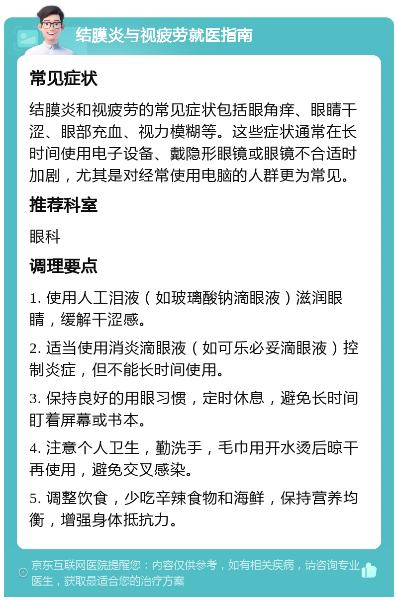 结膜炎与视疲劳就医指南 常见症状 结膜炎和视疲劳的常见症状包括眼角痒、眼睛干涩、眼部充血、视力模糊等。这些症状通常在长时间使用电子设备、戴隐形眼镜或眼镜不合适时加剧，尤其是对经常使用电脑的人群更为常见。 推荐科室 眼科 调理要点 1. 使用人工泪液（如玻璃酸钠滴眼液）滋润眼睛，缓解干涩感。 2. 适当使用消炎滴眼液（如可乐必妥滴眼液）控制炎症，但不能长时间使用。 3. 保持良好的用眼习惯，定时休息，避免长时间盯着屏幕或书本。 4. 注意个人卫生，勤洗手，毛巾用开水烫后晾干再使用，避免交叉感染。 5. 调整饮食，少吃辛辣食物和海鲜，保持营养均衡，增强身体抵抗力。