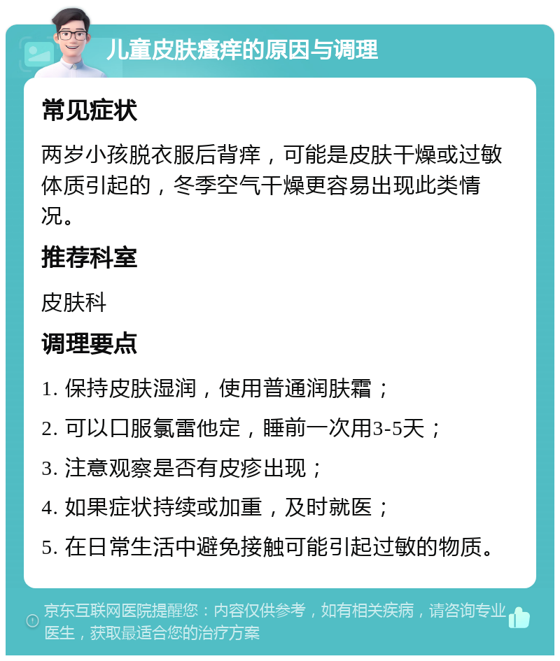 儿童皮肤瘙痒的原因与调理 常见症状 两岁小孩脱衣服后背痒，可能是皮肤干燥或过敏体质引起的，冬季空气干燥更容易出现此类情况。 推荐科室 皮肤科 调理要点 1. 保持皮肤湿润，使用普通润肤霜； 2. 可以口服氯雷他定，睡前一次用3-5天； 3. 注意观察是否有皮疹出现； 4. 如果症状持续或加重，及时就医； 5. 在日常生活中避免接触可能引起过敏的物质。