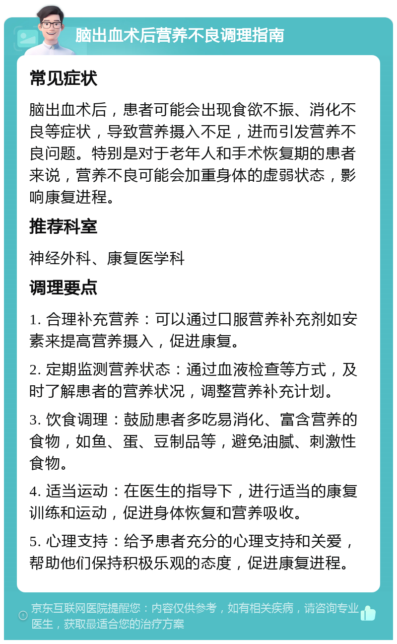 脑出血术后营养不良调理指南 常见症状 脑出血术后，患者可能会出现食欲不振、消化不良等症状，导致营养摄入不足，进而引发营养不良问题。特别是对于老年人和手术恢复期的患者来说，营养不良可能会加重身体的虚弱状态，影响康复进程。 推荐科室 神经外科、康复医学科 调理要点 1. 合理补充营养：可以通过口服营养补充剂如安素来提高营养摄入，促进康复。 2. 定期监测营养状态：通过血液检查等方式，及时了解患者的营养状况，调整营养补充计划。 3. 饮食调理：鼓励患者多吃易消化、富含营养的食物，如鱼、蛋、豆制品等，避免油腻、刺激性食物。 4. 适当运动：在医生的指导下，进行适当的康复训练和运动，促进身体恢复和营养吸收。 5. 心理支持：给予患者充分的心理支持和关爱，帮助他们保持积极乐观的态度，促进康复进程。