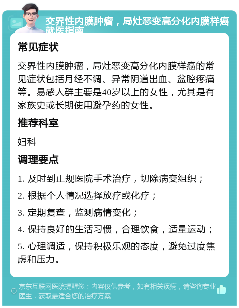 交界性内膜肿瘤，局灶恶变高分化内膜样癌就医指南 常见症状 交界性内膜肿瘤，局灶恶变高分化内膜样癌的常见症状包括月经不调、异常阴道出血、盆腔疼痛等。易感人群主要是40岁以上的女性，尤其是有家族史或长期使用避孕药的女性。 推荐科室 妇科 调理要点 1. 及时到正规医院手术治疗，切除病变组织； 2. 根据个人情况选择放疗或化疗； 3. 定期复查，监测病情变化； 4. 保持良好的生活习惯，合理饮食，适量运动； 5. 心理调适，保持积极乐观的态度，避免过度焦虑和压力。