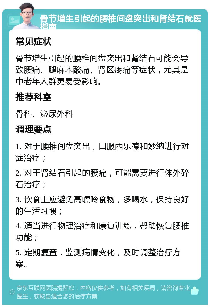 骨节增生引起的腰椎间盘突出和肾结石就医指南 常见症状 骨节增生引起的腰椎间盘突出和肾结石可能会导致腰痛、腿麻木酸痛、肾区疼痛等症状，尤其是中老年人群更易受影响。 推荐科室 骨科、泌尿外科 调理要点 1. 对于腰椎间盘突出，口服西乐葆和妙纳进行对症治疗； 2. 对于肾结石引起的腰痛，可能需要进行体外碎石治疗； 3. 饮食上应避免高嘌呤食物，多喝水，保持良好的生活习惯； 4. 适当进行物理治疗和康复训练，帮助恢复腰椎功能； 5. 定期复查，监测病情变化，及时调整治疗方案。