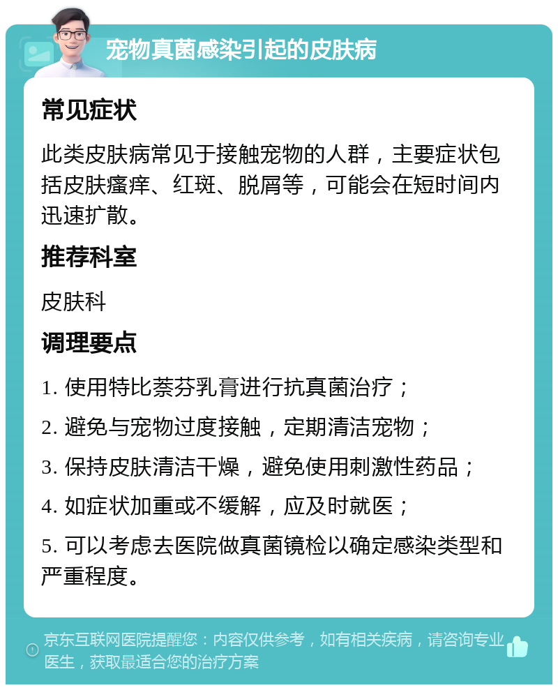 宠物真菌感染引起的皮肤病 常见症状 此类皮肤病常见于接触宠物的人群，主要症状包括皮肤瘙痒、红斑、脱屑等，可能会在短时间内迅速扩散。 推荐科室 皮肤科 调理要点 1. 使用特比萘芬乳膏进行抗真菌治疗； 2. 避免与宠物过度接触，定期清洁宠物； 3. 保持皮肤清洁干燥，避免使用刺激性药品； 4. 如症状加重或不缓解，应及时就医； 5. 可以考虑去医院做真菌镜检以确定感染类型和严重程度。