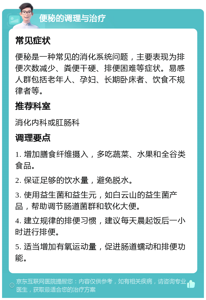 便秘的调理与治疗 常见症状 便秘是一种常见的消化系统问题，主要表现为排便次数减少、粪便干硬、排便困难等症状。易感人群包括老年人、孕妇、长期卧床者、饮食不规律者等。 推荐科室 消化内科或肛肠科 调理要点 1. 增加膳食纤维摄入，多吃蔬菜、水果和全谷类食品。 2. 保证足够的饮水量，避免脱水。 3. 使用益生菌和益生元，如白云山的益生菌产品，帮助调节肠道菌群和软化大便。 4. 建立规律的排便习惯，建议每天晨起饭后一小时进行排便。 5. 适当增加有氧运动量，促进肠道蠕动和排便功能。