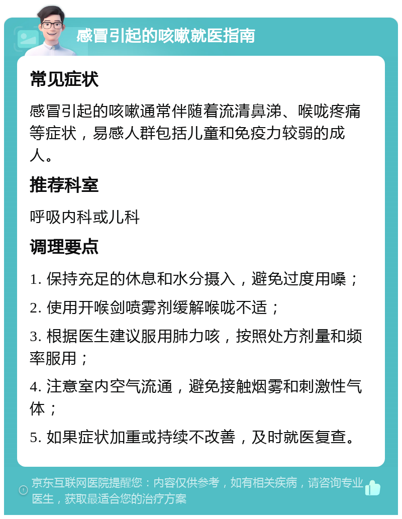 感冒引起的咳嗽就医指南 常见症状 感冒引起的咳嗽通常伴随着流清鼻涕、喉咙疼痛等症状，易感人群包括儿童和免疫力较弱的成人。 推荐科室 呼吸内科或儿科 调理要点 1. 保持充足的休息和水分摄入，避免过度用嗓； 2. 使用开喉剑喷雾剂缓解喉咙不适； 3. 根据医生建议服用肺力咳，按照处方剂量和频率服用； 4. 注意室内空气流通，避免接触烟雾和刺激性气体； 5. 如果症状加重或持续不改善，及时就医复查。