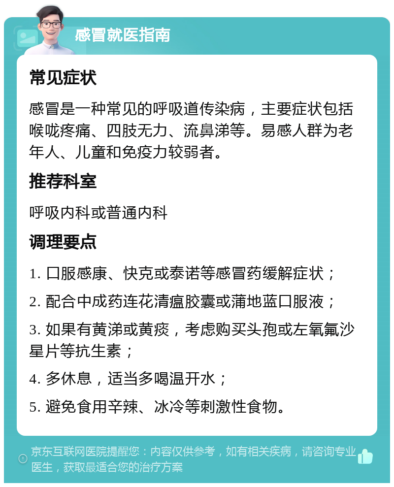 感冒就医指南 常见症状 感冒是一种常见的呼吸道传染病，主要症状包括喉咙疼痛、四肢无力、流鼻涕等。易感人群为老年人、儿童和免疫力较弱者。 推荐科室 呼吸内科或普通内科 调理要点 1. 口服感康、快克或泰诺等感冒药缓解症状； 2. 配合中成药连花清瘟胶囊或蒲地蓝口服液； 3. 如果有黄涕或黄痰，考虑购买头孢或左氧氟沙星片等抗生素； 4. 多休息，适当多喝温开水； 5. 避免食用辛辣、冰冷等刺激性食物。