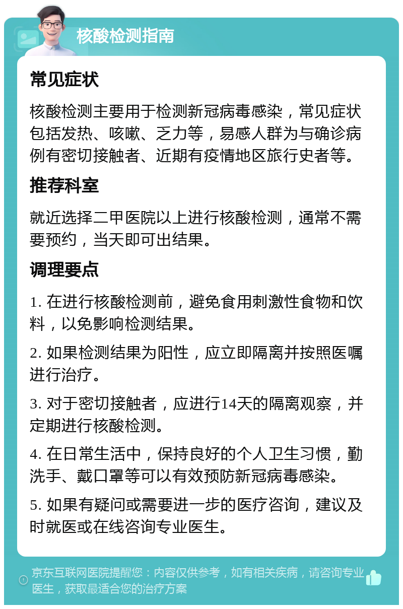 核酸检测指南 常见症状 核酸检测主要用于检测新冠病毒感染，常见症状包括发热、咳嗽、乏力等，易感人群为与确诊病例有密切接触者、近期有疫情地区旅行史者等。 推荐科室 就近选择二甲医院以上进行核酸检测，通常不需要预约，当天即可出结果。 调理要点 1. 在进行核酸检测前，避免食用刺激性食物和饮料，以免影响检测结果。 2. 如果检测结果为阳性，应立即隔离并按照医嘱进行治疗。 3. 对于密切接触者，应进行14天的隔离观察，并定期进行核酸检测。 4. 在日常生活中，保持良好的个人卫生习惯，勤洗手、戴口罩等可以有效预防新冠病毒感染。 5. 如果有疑问或需要进一步的医疗咨询，建议及时就医或在线咨询专业医生。