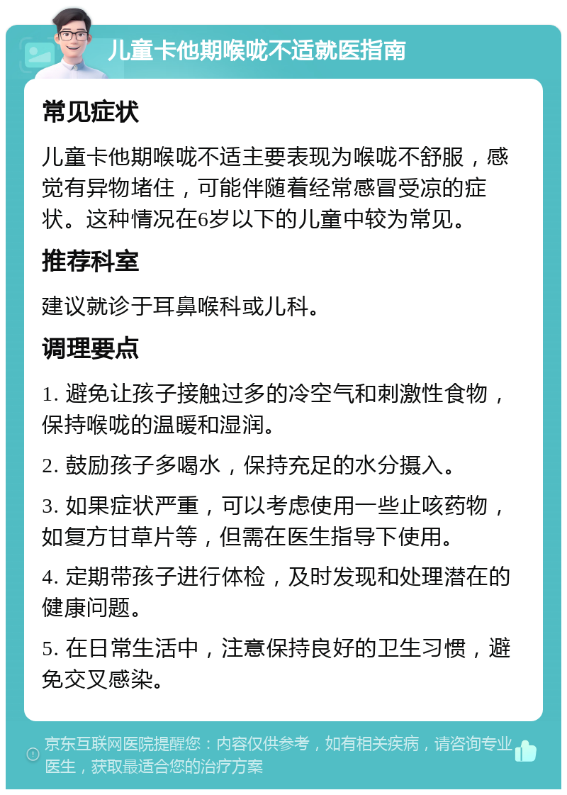 儿童卡他期喉咙不适就医指南 常见症状 儿童卡他期喉咙不适主要表现为喉咙不舒服，感觉有异物堵住，可能伴随着经常感冒受凉的症状。这种情况在6岁以下的儿童中较为常见。 推荐科室 建议就诊于耳鼻喉科或儿科。 调理要点 1. 避免让孩子接触过多的冷空气和刺激性食物，保持喉咙的温暖和湿润。 2. 鼓励孩子多喝水，保持充足的水分摄入。 3. 如果症状严重，可以考虑使用一些止咳药物，如复方甘草片等，但需在医生指导下使用。 4. 定期带孩子进行体检，及时发现和处理潜在的健康问题。 5. 在日常生活中，注意保持良好的卫生习惯，避免交叉感染。