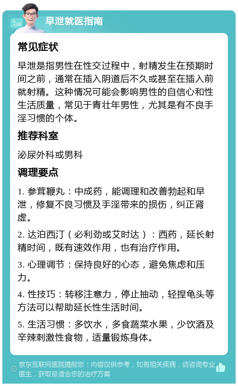 早泄就医指南 常见症状 早泄是指男性在性交过程中，射精发生在预期时间之前，通常在插入阴道后不久或甚至在插入前就射精。这种情况可能会影响男性的自信心和性生活质量，常见于青壮年男性，尤其是有不良手淫习惯的个体。 推荐科室 泌尿外科或男科 调理要点 1. 参茸鞭丸：中成药，能调理和改善勃起和早泄，修复不良习惯及手淫带来的损伤，纠正肾虚。 2. 达泊西汀（必利劲或艾时达）：西药，延长射精时间，既有速效作用，也有治疗作用。 3. 心理调节：保持良好的心态，避免焦虑和压力。 4. 性技巧：转移注意力，停止抽动，轻捏龟头等方法可以帮助延长性生活时间。 5. 生活习惯：多饮水，多食蔬菜水果，少饮酒及辛辣刺激性食物，适量锻炼身体。