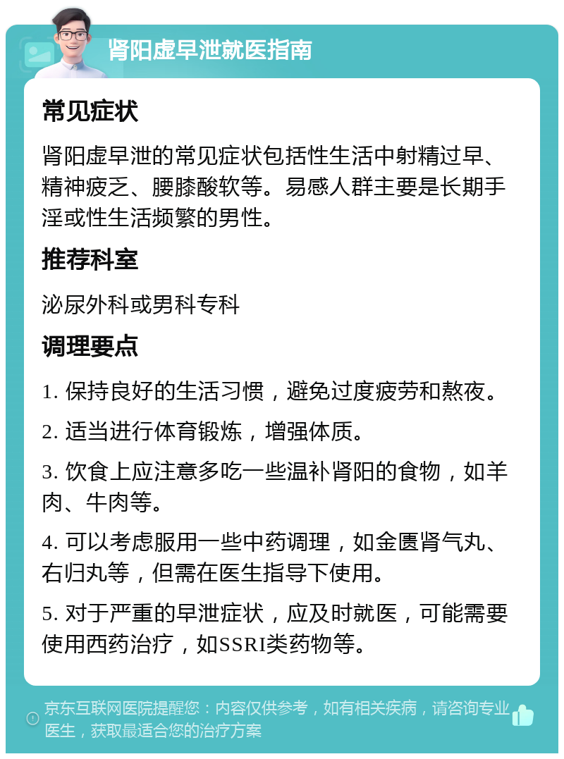 肾阳虚早泄就医指南 常见症状 肾阳虚早泄的常见症状包括性生活中射精过早、精神疲乏、腰膝酸软等。易感人群主要是长期手淫或性生活频繁的男性。 推荐科室 泌尿外科或男科专科 调理要点 1. 保持良好的生活习惯，避免过度疲劳和熬夜。 2. 适当进行体育锻炼，增强体质。 3. 饮食上应注意多吃一些温补肾阳的食物，如羊肉、牛肉等。 4. 可以考虑服用一些中药调理，如金匮肾气丸、右归丸等，但需在医生指导下使用。 5. 对于严重的早泄症状，应及时就医，可能需要使用西药治疗，如SSRI类药物等。