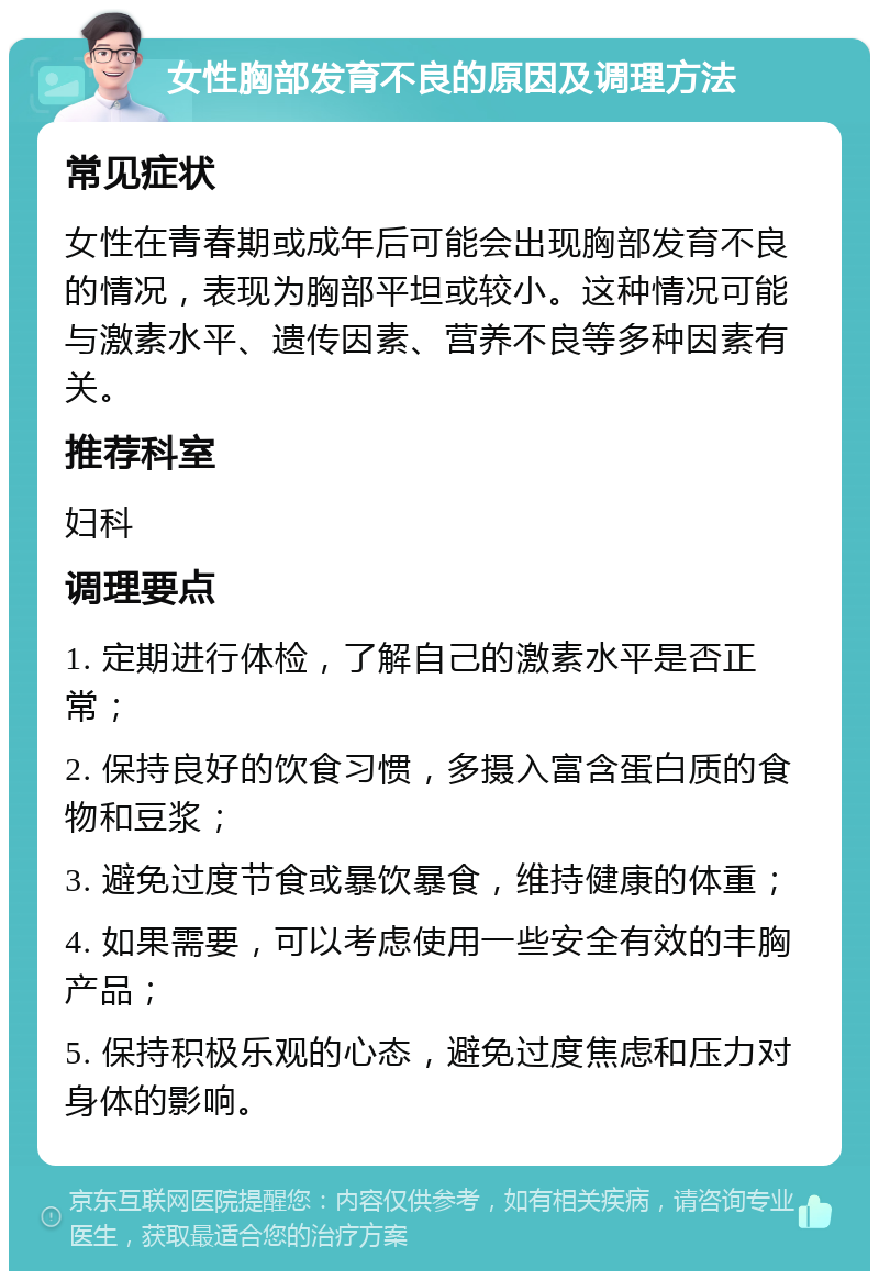 女性胸部发育不良的原因及调理方法 常见症状 女性在青春期或成年后可能会出现胸部发育不良的情况，表现为胸部平坦或较小。这种情况可能与激素水平、遗传因素、营养不良等多种因素有关。 推荐科室 妇科 调理要点 1. 定期进行体检，了解自己的激素水平是否正常； 2. 保持良好的饮食习惯，多摄入富含蛋白质的食物和豆浆； 3. 避免过度节食或暴饮暴食，维持健康的体重； 4. 如果需要，可以考虑使用一些安全有效的丰胸产品； 5. 保持积极乐观的心态，避免过度焦虑和压力对身体的影响。